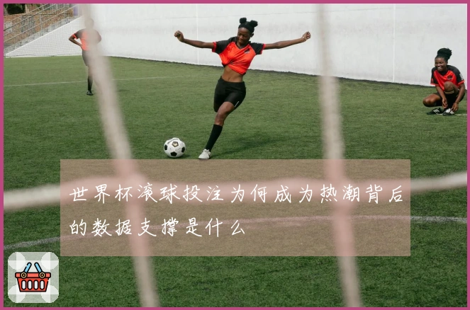 世界杯滚球投注为何成为热潮背后的数据支撑是什么