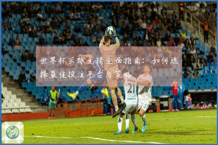 世界杯买球竞猜全面指南：如何选择最佳投注平台与策略